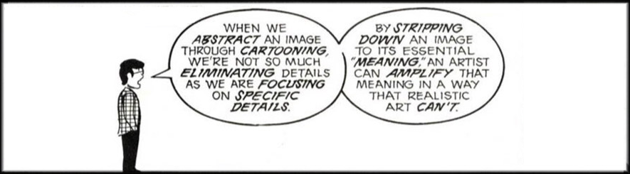 "When we abstract an image through cartooning, we're not so much eliminating details as we are focusing on specific details. By stripping down an image to the essential 'meaning,' an artist can amplify that meaning in a way that realistic art can't."